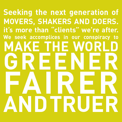 Seeking the next generation of movers, shakers, and doers. It's more than "clients" we're after. We seek accomplices in our conspiracy to make the world greener, fairer, and truer.